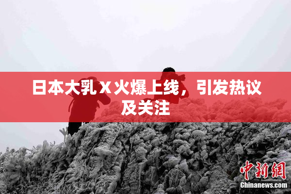 日本大乳Ⅹ火爆上线，引发热议及关注
