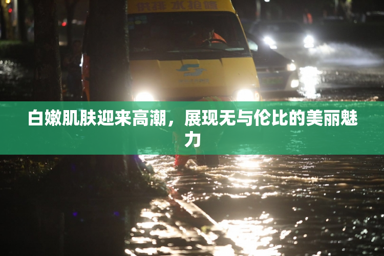白嫩肌肤迎来高潮，展现无与伦比的美丽魅力