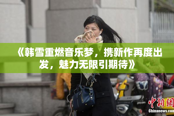 《韩雪重燃音乐梦，携新作再度出发，魅力无限引期待》