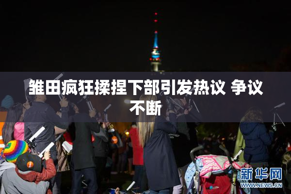 雏田疯狂揉捏下部引发热议 争议不断