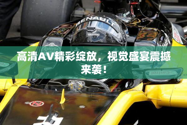 高清AV精彩绽放，视觉盛宴震撼来袭！