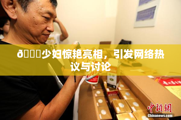 🔞少妇惊艳亮相，引发网络热议与讨论