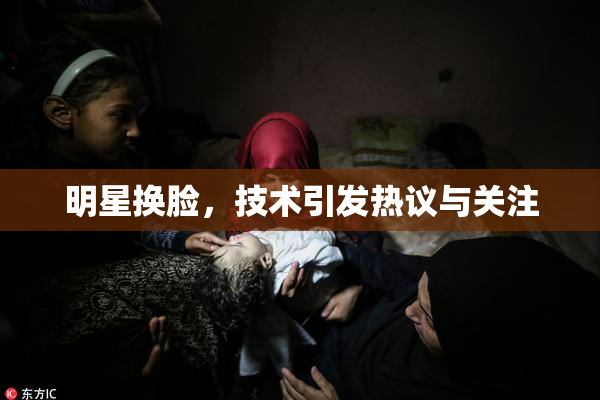明星换脸，技术引发热议与关注