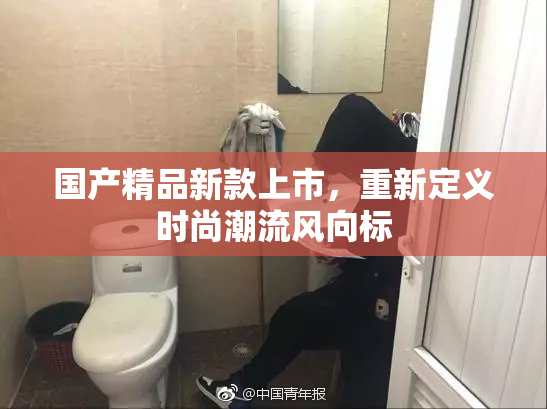 国产精品新款上市，重新定义时尚潮流风向标