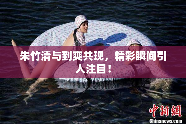 朱竹清与到爽共现，精彩瞬间引人注目！