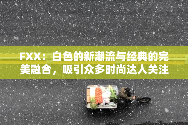 FXX：白色的新潮流与经典的完美融合，吸引众多时尚达人关注