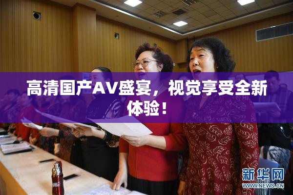 高清国产AV盛宴，视觉享受全新体验！