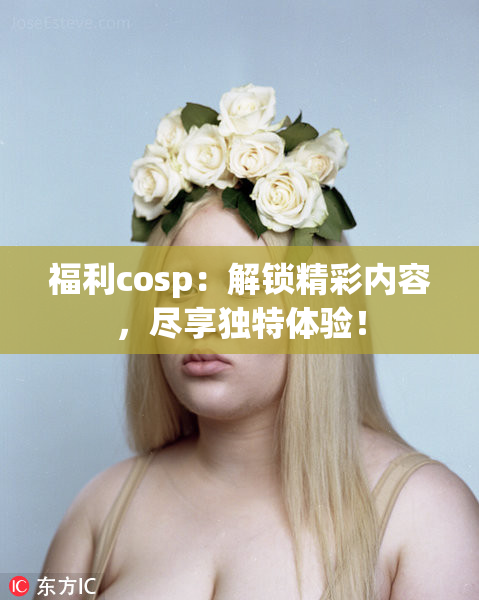 福利cosp：解锁精彩内容，尽享独特体验！
