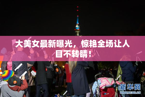 大美女最新曝光，惊艳全场让人目不转睛！