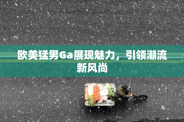 欧美猛男Ga展现魅力，引领潮流新风尚
