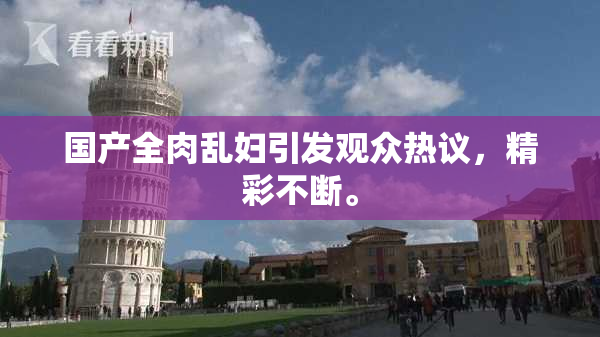 国产全肉乱妇引发观众热议，精彩不断。