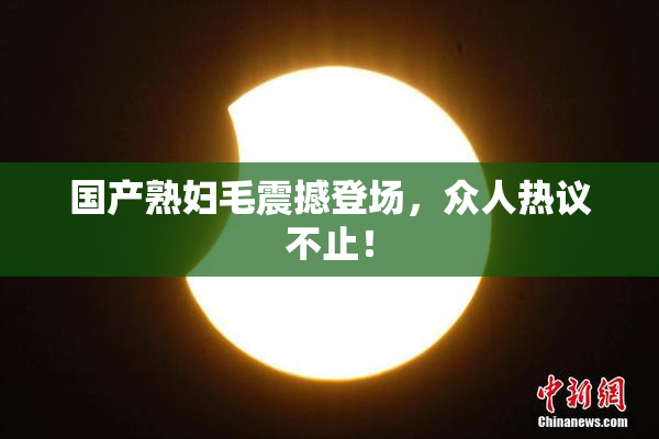 国产熟妇毛震撼登场，众人热议不止！