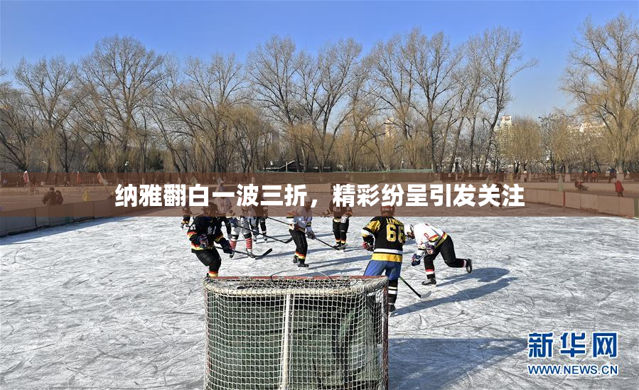 纳雅翻白一波三折，精彩纷呈引发关注