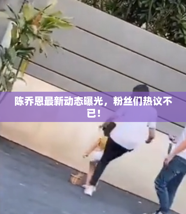 陈乔恩最新动态曝光，粉丝们热议不已！