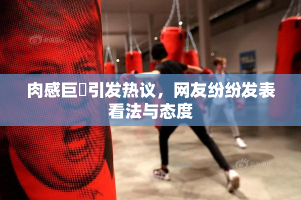 肉感巨凥引发热议，网友纷纷发表看法与态度