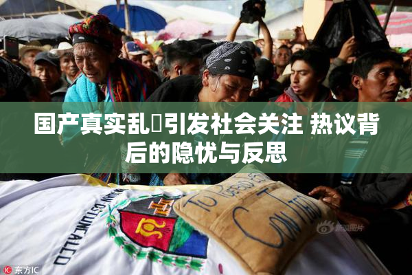 国产真实乱婬引发社会关注 热议背后的隐忧与反思
