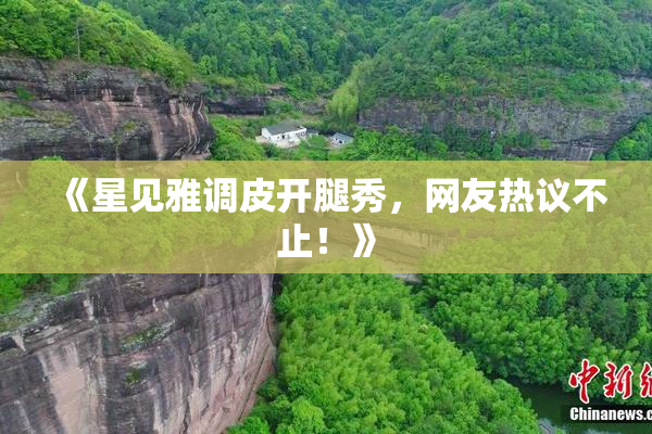 《星见雅调皮开腿秀，网友热议不止！》