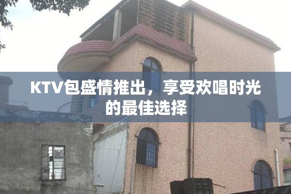 KTV包盛情推出，享受欢唱时光的最佳选择