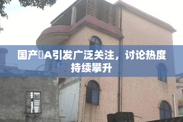 国产婬A引发广泛关注，讨论热度持续攀升