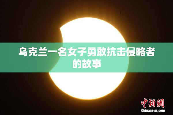 乌克兰一名女子勇敢抗击侵略者的故事
