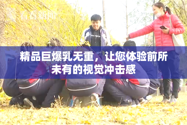 精品巨爆乳无重，让您体验前所未有的视觉冲击感