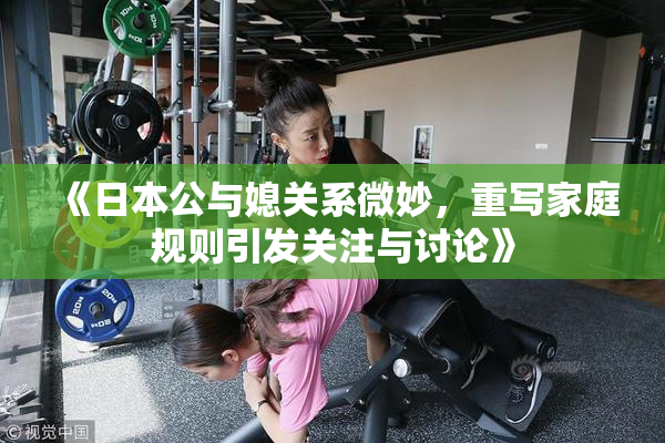 《日本公与媳关系微妙，重写家庭规则引发关注与讨论》