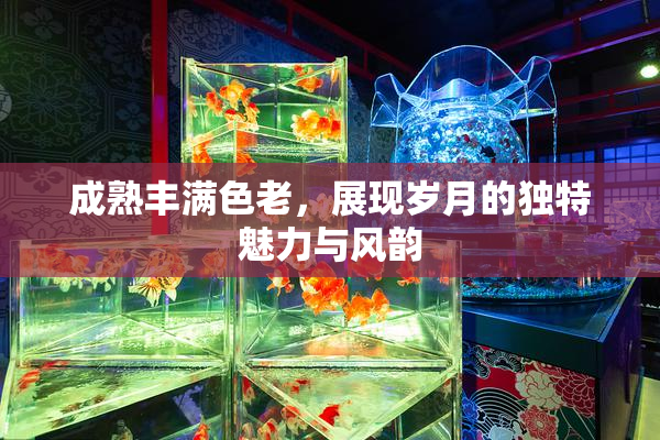 成熟丰满色老，展现岁月的独特魅力与风韵