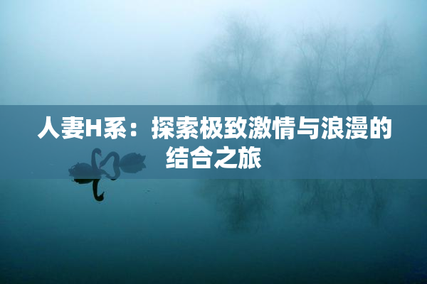 人妻H系：探索极致激情与浪漫的结合之旅