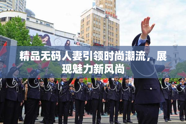 精品无码人妻引领时尚潮流，展现魅力新风尚