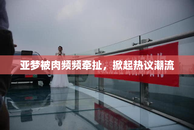 亚梦被肉频频牵扯，掀起热议潮流