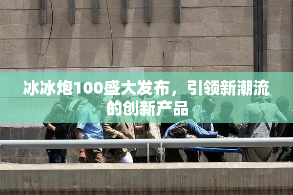 冰冰炮100盛大发布，引领新潮流的创新产品