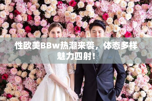 性欧美BBw热潮来袭，体态多样魅力四射！