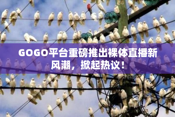 GOGO平台重磅推出裸体直播新风潮，掀起热议！