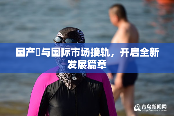 国产梱与国际市场接轨，开启全新发展篇章