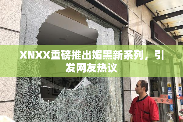 XNXX重磅推出媚黑新系列，引发网友热议