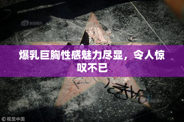 爆乳巨胸性感魅力尽显，令人惊叹不已