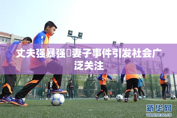 丈夫强暴强姦妻子事件引发社会广泛关注