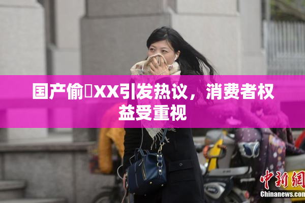 国产偷抇XX引发热议，消费者权益受重视