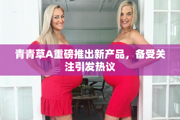 青青草A重磅推出新产品，备受关注引发热议