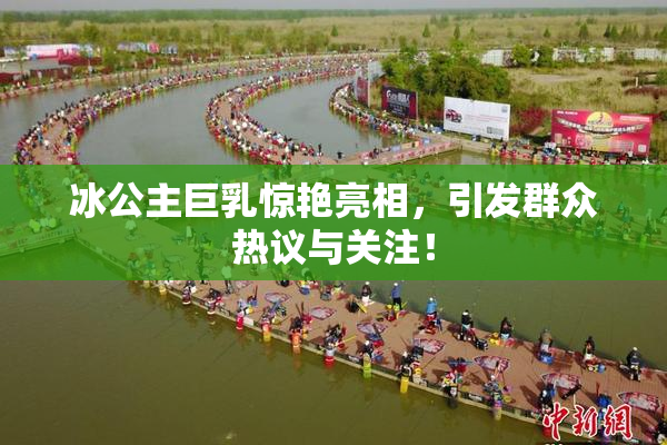 冰公主巨乳惊艳亮相，引发群众热议与关注！