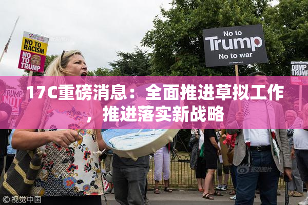 17C重磅消息：全面推进草拟工作，推进落实新战略