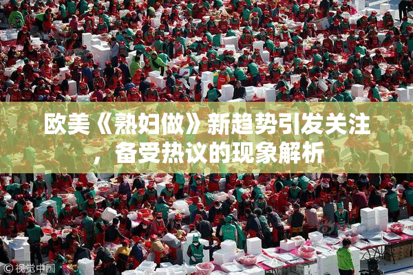 欧美《熟妇做》新趋势引发关注，备受热议的现象解析