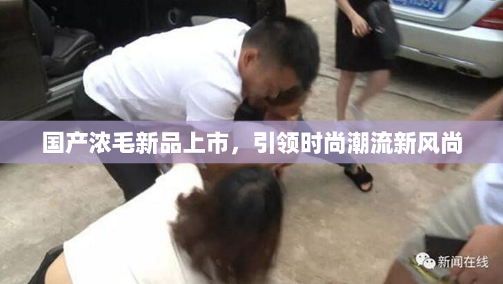 国产浓毛新品上市，引领时尚潮流新风尚