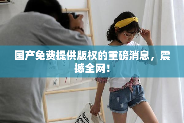 国产免费提供版权的重磅消息，震撼全网！