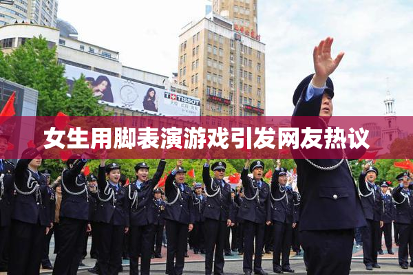 女生用脚表演游戏引发网友热议