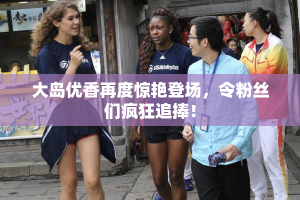 大岛优香再度惊艳登场，令粉丝们疯狂追捧！