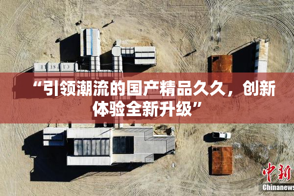 “引领潮流的国产精品久久，创新体验全新升级”