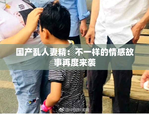 国产乱人妻精：不一样的情感故事再度来袭