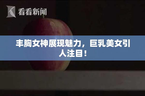 丰胸女神展现魅力，巨乳美女引人注目！