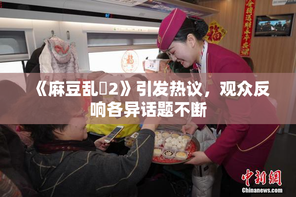 《麻豆乱婬2》引发热议，观众反响各异话题不断